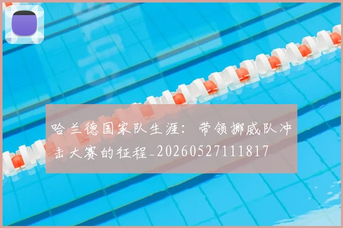 哈兰德国家队生涯：带领挪威队冲击大赛的征程_20260527111817