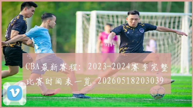 CBA最新赛程：2023-2024赛季完整比赛时间表一览_20260518203039