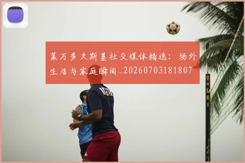 莱万多夫斯基社交媒体精选：场外生活与家庭瞬间_20260703181807