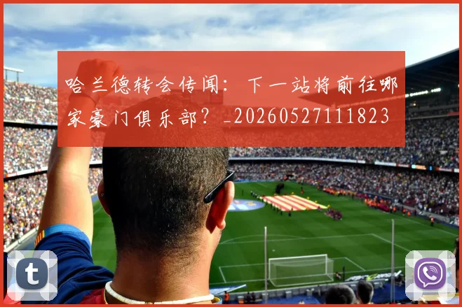 哈兰德转会传闻:下一站将前往哪家豪门俱乐部?_20260527111823