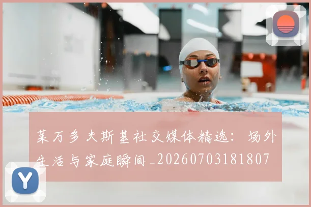 莱万多夫斯基社交媒体精选:场外生活与家庭瞬间_20260703181807