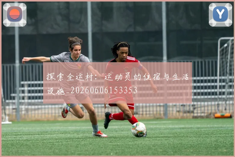 探索全运村:运动员的住宿与生活设施_20260606153353