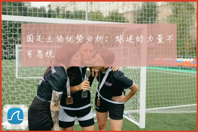 国足主场优势分析：球迷的力量不可忽视