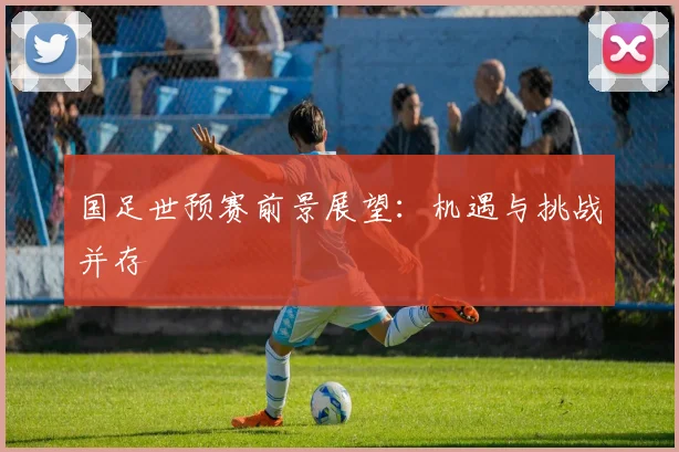 国足世预赛前景展望：机遇与挑战并存